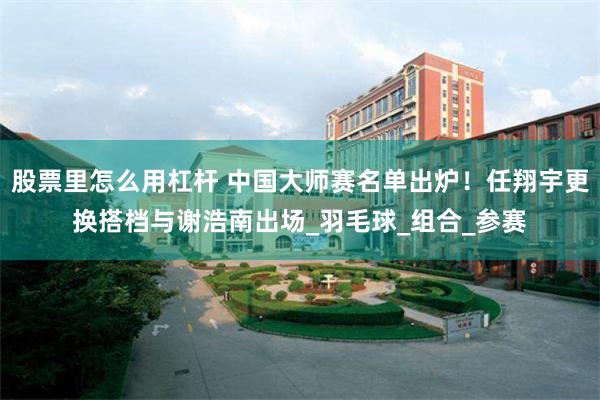 股票里怎么用杠桿 中國大師賽名單出爐！任翔宇更換搭檔與謝浩南出場_羽毛球_組合_參賽